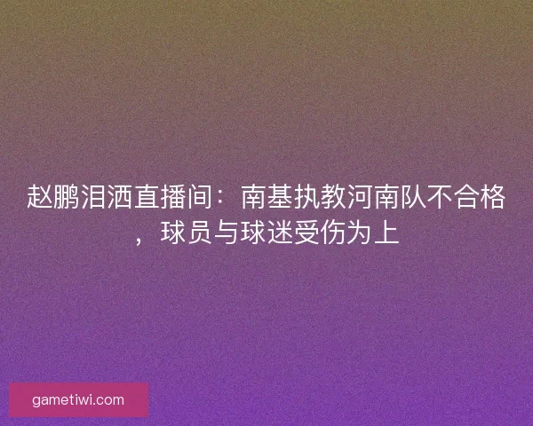 赵鹏泪洒直播间：南基执教河南队不合格，球员与球迷受伤为上