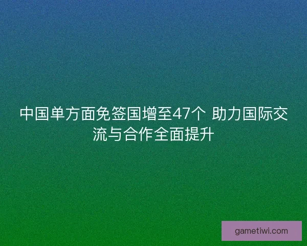 中国单方面免签国增至47个 助力国际交流与合作全面提升