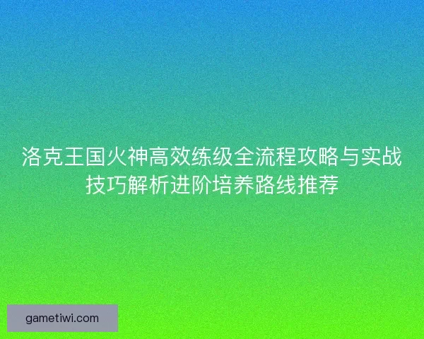 洛克王国火神高效练级全流程攻略与实战技巧解析进阶培养路线推荐