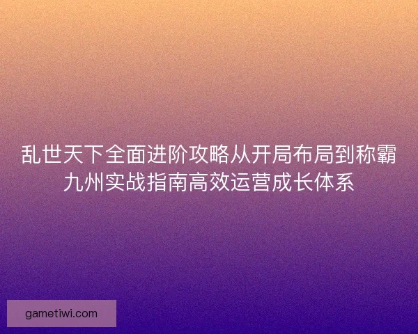 乱世天下全面进阶攻略从开局布局到称霸九州实战指南高效运营成长体系