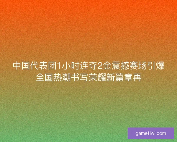 中国代表团1小时连夺2金震撼赛场引爆全国热潮书写荣耀新篇章再