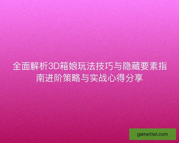 全面解析3D箱娘玩法技巧与隐藏要素指南进阶策略与实战心得分享