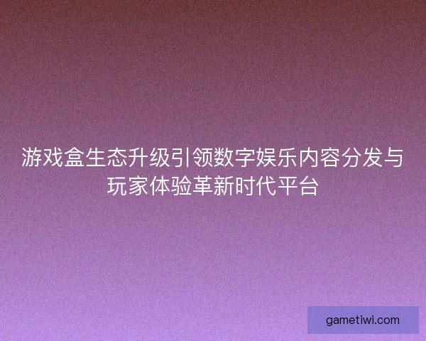 游戏盒生态升级引领数字娱乐内容分发与玩家体验革新时代平台