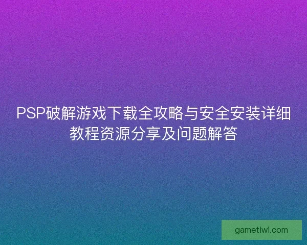 PSP破解游戏下载全攻略与安全安装详细教程资源分享及问题解答