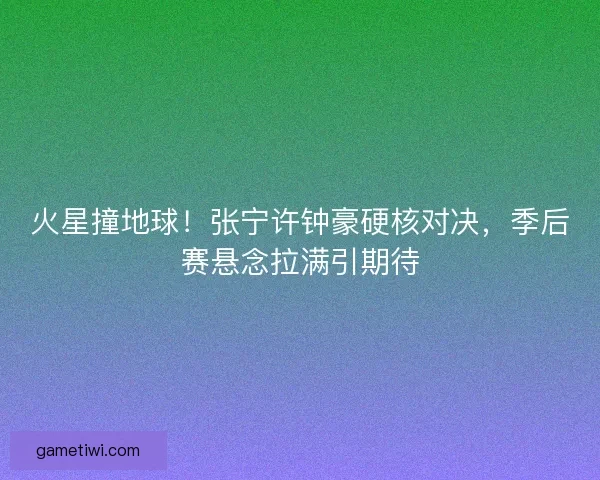 火星撞地球！张宁许钟豪硬核对决，季后赛悬念拉满引期待