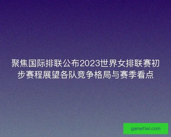 聚焦国际排联公布2023世界女排联赛初步赛程展望各队竞争格局与赛季看点