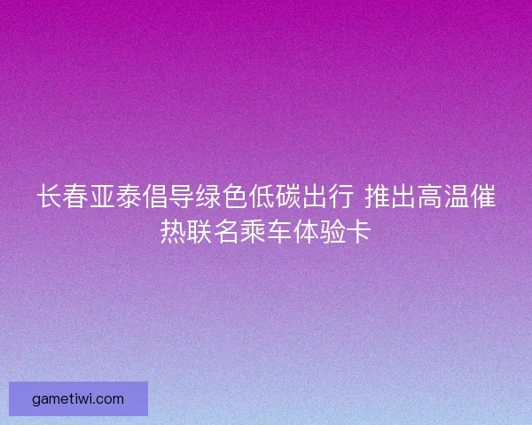 长春亚泰倡导绿色低碳出行 推出高温催热联名乘车体验卡