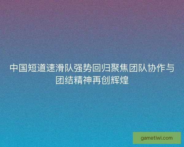 中国短道速滑队强势回归聚焦团队协作与团结精神再创辉煌