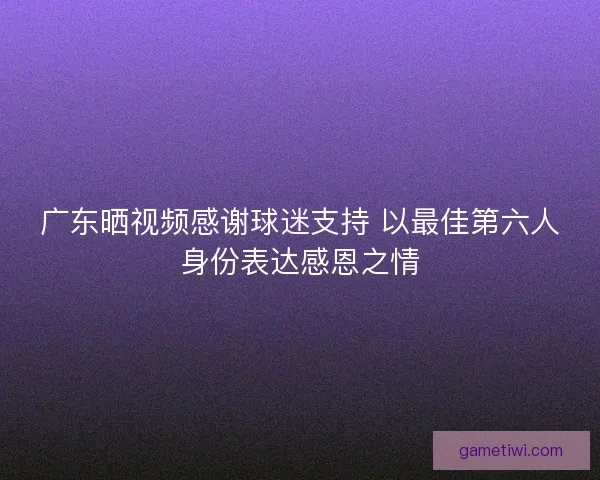 广东晒视频感谢球迷支持 以最佳第六人身份表达感恩之情