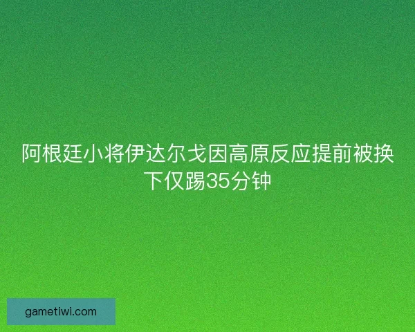 阿根廷小将伊达尔戈因高原反应提前被换下仅踢35分钟