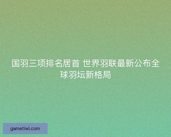 国羽三项排名居首 世界羽联最新公布全球羽坛新格局