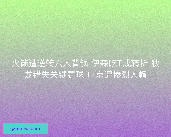 火箭遭逆转六人背锅 伊森吃T成转折 狄龙错失关键罚球 申京遭惨烈大帽