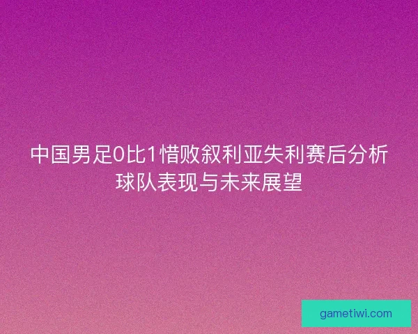 中国男足0比1惜败叙利亚失利赛后分析球队表现与未来展望