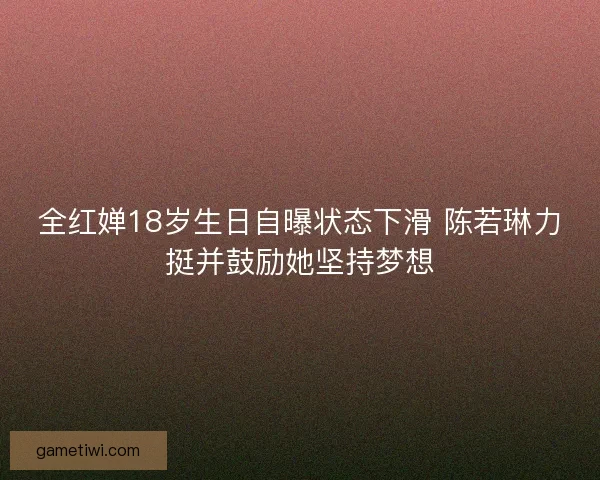 全红婵18岁生日自曝状态下滑 陈若琳力挺并鼓励她坚持梦想